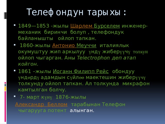  Телефондун тарыхы: 1849—1853 -жылы Шарлем Бурселем инженер-механик биринчи болуп , телефондук байланышты ойлоп тапкан.   1860-жылы Антонио Меуччи   италиялык окумуштуу жип аркылуу ү нд ү жибер үү ч ү толкун ойлоп чыгарган. Аны Telectrophon деп атап койгон. 1861 –жылы Иоганн Филипп Рейс обондуу ү нд ө рд ү адамдын с ү йл өө маектешин жибер үүчү толкунду ойлоп тапкан. Ал толкунда микрафон камтылган болчу.  7- март к үнү  1876-жылы   Александр  Беллом   тарабынан Телефон чыгарууга потент алынган. 