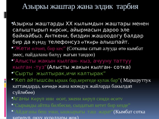 Азыркы жаштар жана элдик тарбия   Азыркы жаштарды XX кылымдын жаштары менен салыштырып к ө рс ө к, айырмасын дароо эле байкайбыз. Анткени, биздин жашоодогу балдар бир да к ү н дү телефонсуз ө тк ө р ө алышпайт. “ Жети өлчөп, бир кес” (Сотканы сатып алууда өтө кымбат эмес, пайдалана билүү жагын тандоо) “ Алысты жакын кылган- кыз, ачууну таттуу кылган -туз” (Алысты жакын кылган- сотка) “ Сырты жылтырак,ичи калтырак” “ Кеп айтышса ң ыраак бар,керегеде кулак бар” ( Маршруттук каттамдарда, көчөдө жана коомдук жайларда бакылдап сүйлөбөө) Аганы к өрүп ини өсөт, эжени көрүп сиңди өсөтv “ Сырыңды айтпа билбеске, сыздатып кетет бир кезде” “ Айдаганы беш эчки, ышкырыгы таш жарат” (Кымбат сотка көтөрүп, окуу куралдары жок) “ Сөз –ойдун тунугу” (Сөздү аралаштырып, тилди бузуп сүйлөө) Тарбия башаты үйд ѳ н  