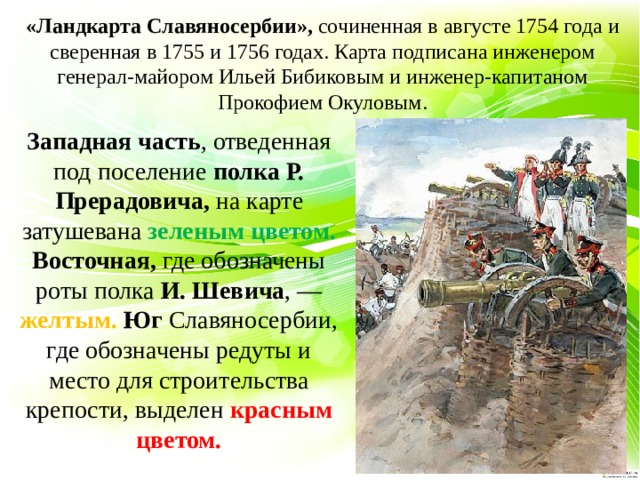 «Ландкарта Славяносербии»,  сочиненная в августе 1754 года и сверенная в 1755 и 1756 годах. Карта подписана инженером генерал-майором Ильей Бибиковым и инженер-капитаном Прокофием Окуловым. Западная часть , отведенная под поселение полка Р. Прерадовича, на карте затушевана зеленым цветом. Восточная, где обозначены роты полка И. Шевича , — желтым. Юг Славяносербии, где обозначены редуты и место для строительства крепости, выделен красным цветом. 