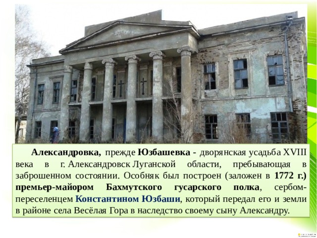  Александровка, прежде  Юзбашевка  - дворянская усадьба XVIII века в г. Александровск Луганской области, пребывающая в заброшенном состоянии. Особняк был построен (заложен в 1772 г.) премьер-майором Бахмутского гусарского полка , сербом-переселенцем  Константином Юзбаши , который передал его и земли в районе села Весёлая Гора в наследство своему сыну Александру. 