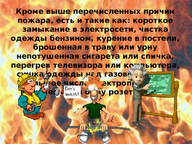 Кроме выше перечисленных причин пожара, есть и такие как: короткое замыкание в электросети, чистка одежды бензином, курение в постели, брошенная в траву или урну непотушенная сигарета или спичка, перегрев телевизора или компьютера, сушка одежды над газовой плитой, большое число электроприборов включенных в одну розетку и др.  