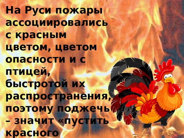 На Руси пожары ассоциировались с красным цветом, цветом опасности и с птицей, быстротой их распространения, поэтому поджечь – значит «пустить красного петуха». Поджог это уголовное преступление и наказывается по закону 