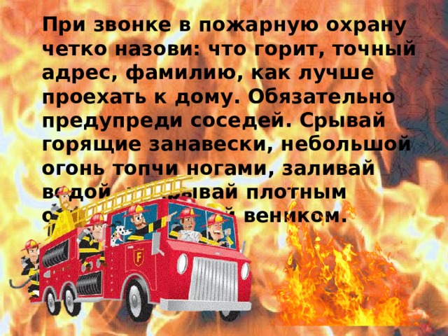При звонке в пожарную охрану четко назови: что горит, точный адрес, фамилию, как лучше проехать к дому. Обязательно предупреди соседей. Срывай горящие занавески, небольшой огонь топчи ногами, заливай водой, накрывай плотным одеялом, сбивай веником.  