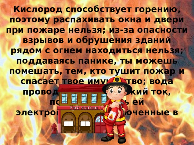 Кислород способствует горению, поэтому распахивать окна и двери при пожаре нельзя; из-за опасности взрывов и обрушения зданий рядом с огнем находиться нельзя; поддаваясь панике, ты можешь помешать, тем, кто тушит пожар и спасает твое имущество; вода проводит электрический ток, поэтому тушить ей электроприборы, включенные в сеть нельзя.  