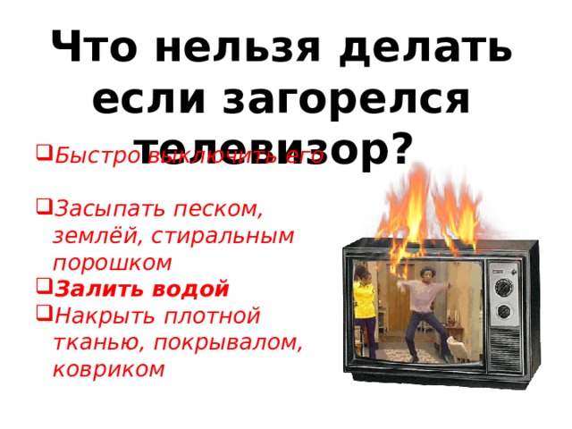 Что нельзя делать если загорелся телевизор? Быстро выключить его Засыпать песком, землёй, стиральным порошком Залить водой  Накрыть плотной тканью, покрывалом, ковриком 