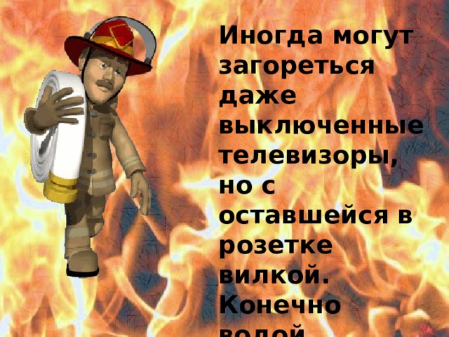 Иногда могут загореться даже выключенные телевизоры, но с оставшейся в розетке вилкой. Конечно водой заливать телевизор нельзя.  