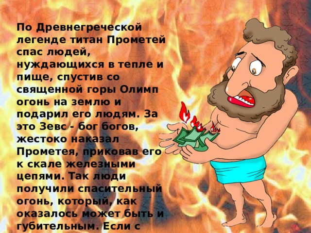 По Древнегреческой легенде титан Прометей спас людей, нуждающихся в тепле и пище, спустив со священной горы Олимп огонь на землю и подарил его людям. За это Зевс - бог богов, жестоко наказал Прометея, приковав его к скале железными цепями. Так люди получили спасительный огонь, который, как оказалось может быть и губительным. Если с ним обращаться не правильно, он может причинить много бед.  