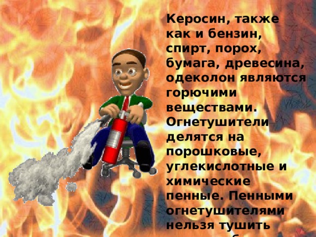 Керосин, также как и бензин, спирт, порох, бумага, древесина, одеколон являются горючими веществами. Огнетушители делятся на порошковые, углекислотные и химические пенные. Пенными огнетушителями нельзя тушить электрооборудование, находящееся под напряжением. Пожарные тушат огонь специальными машинами.  