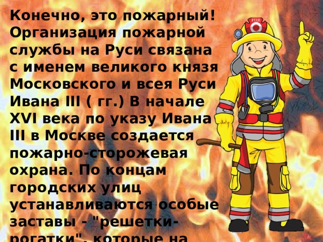 Конечно, это пожарный! Организация пожарной службы на Руси связана с именем великого князя Московского и всея Руси Ивана III ( гг.) В начале XVI века по указу Ивана III в Москве создается пожарно-сторожевая охрана. По концам городских улиц устанавливаются особые заставы - 