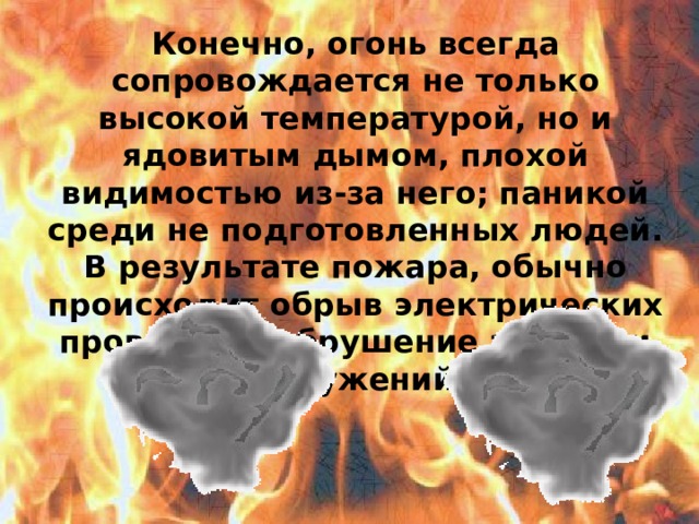 Конечно, огонь всегда сопровождается не только высокой температурой, но и ядовитым дымом, плохой видимостью из-за него; паникой среди не подготовленных людей. В результате пожара, обычно происходит обрыв электрических проводов и обрушение зданий и сооружений.  