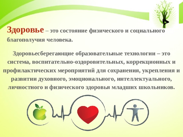Здоровье – это состояние физического и социального благополучия человека. Здоровьесберегающие образовательные технологии – это система, воспитательно-оздоровительных, коррекционных и профилактических мероприятий для сохранения, укрепления и развитии духовного, эмоционального, интеллектуального, личностного и физического здоровья младших школьников.  
