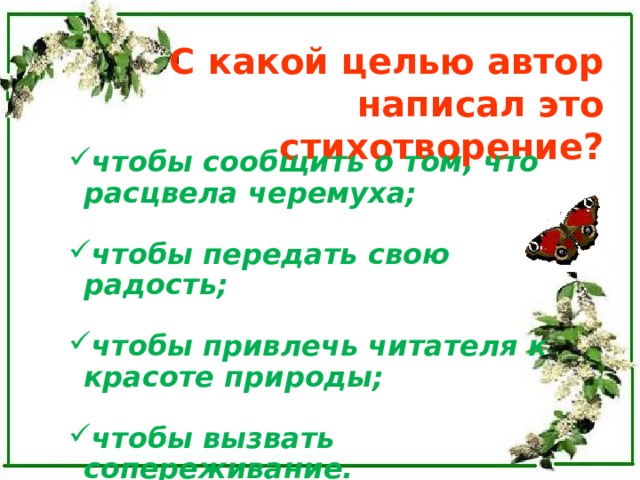 С какой целью автор написал это стихотворение? чтобы сообщить о том, что расцвела черемуха; чтобы сообщить о том, что расцвела черемуха;  чтобы передать свою радость; чтобы передать свою радость;  чтобы привлечь читателя к красоте природы; чтобы привлечь читателя к красоте природы;  чтобы вызвать сопереживание. чтобы вызвать сопереживание. 