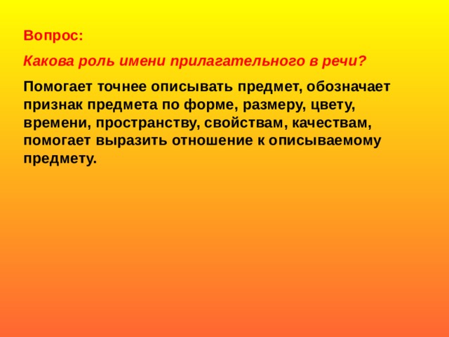 Вопрос:  Какова роль имени прилагательного в речи? Помогает точнее описывать предмет, обозначает признак предмета по форме, размеру, цвету, времени, пространству, свойствам, качествам, помогает выразить отношение к описываемому предмету.