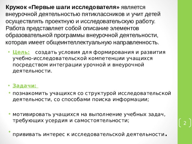 Кружок «Первые шаги исследователя» является внеурочной деятельностью пятиклассников и учит детей осуществлять проектную и исследовательскую работу. Работа представляет собой описание элементов образовательной программы внеурочной деятельности, которая имеет общеинтеллектуальную направленность. Цель:  создать условия для формирования и развития учебно-исследовательской компетенции учащихся посредством интеграции урочной и внеурочной деятельности.  Задачи:  познакомить учащихся со структурой исследовательской деятельности, со способами поиска информации; мотивировать учащихся на выполнение учебных задач, требующих усердия и самостоятельности; прививать интерес к исследовательской деятельности .  