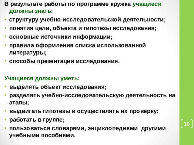 В результате работы по программе кружка учащиеся должны знать: структуру учебно-исследовательской деятельности; понятия цели, объекта и гипотезы исследования; основные источники информации; правила оформления списка использованной литературы; способы презентации исследования.  Учащиеся должны уметь : выделять объект исследования; разделять учебно-исследовательскую деятельность на этапы; выдвигать гипотезы и осуществлять их проверку; работать в группе; пользоваться словарями, энциклопедиями другими учебными пособиями.  