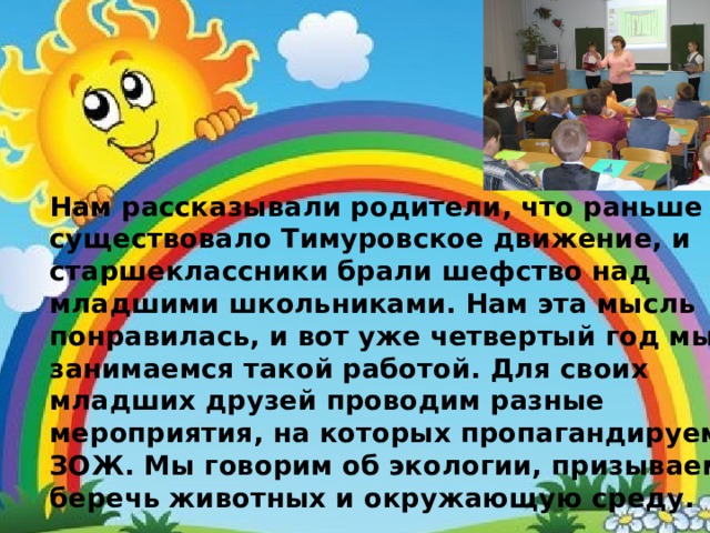 Нам рассказывали родители, что раньше существовало Тимуровское движение, и старшеклассники брали шефство над младшими школьниками. Нам эта мысль понравилась, и вот уже четвертый год мы занимаемся такой работой. Для своих младших друзей проводим разные мероприятия, на которых пропагандируем ЗОЖ. Мы говорим об экологии, призываем беречь животных и окружающую среду. 