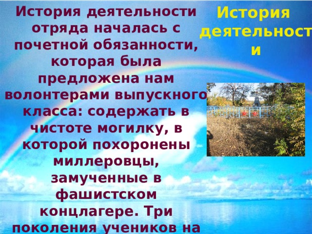 История История деятельности отряда началась с почетной обязанности, которая была предложена нам волонтерами выпускного класса: содержать в чистоте могилку, в которой похоронены миллеровцы, замученные в фашистском концлагере. Три поколения учеников на протяжении восьми лет заботилось о забытом памятнике ВОВ, в апреле 2011 года на торжественной линейке передали эстафету нам. деятельности 