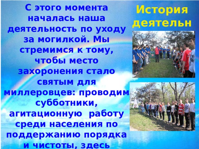С этого момента началась наша деятельность по уходу за могилкой. Мы стремимся к тому, чтобы место захоронения стало святым для миллеровцев: проводим субботники, агитационную работу среди населения по поддержанию порядка и чистоты, здесь проходят митинги Памяти. Планируем обратиться к представителям духовенства, чтобы провести церемонию освящения места захоронения. История деятельности 