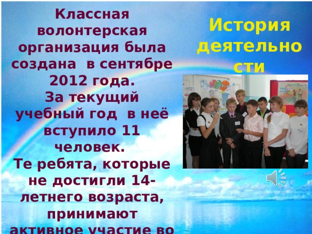 Классная волонтерская организация была создана в сентябре 2012 года. За текущий учебный год в неё вступило 11 человек. Те ребята, которые не достигли 14-летнего возраста, принимают активное участие во всех мероприятиях, организованных волонтерами класса. История деятельности 