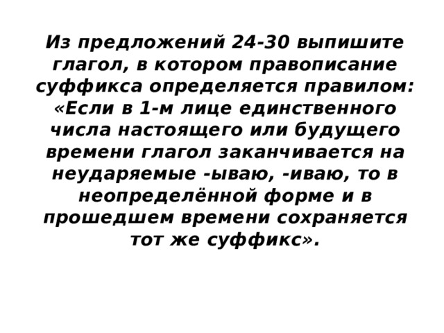 Из предложений 24-30 выпишите глагол, в котором правописание суффикса определяется правилом: «Если в 1-м лице единственного числа настоящего или будущего времени глагол заканчивается на неударяемые -ываю, -иваю, то в неопределённой форме и в прошедшем времени сохраняется тот же суффикс». 