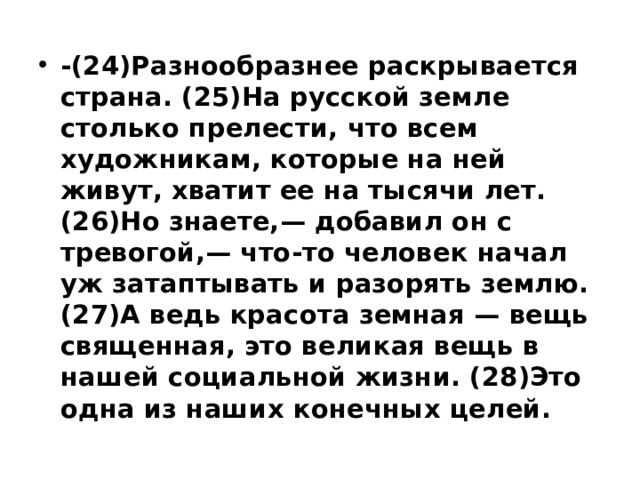 -(24)Разнообразнее раскрывается страна. (25)На русской земле столько прелести, что всем художникам, которые на ней живут, хватит ее на тысячи лет. (26)Но знаете,— добавил он с тревогой,— что-то человек начал уж затаптывать и разорять землю. (27)А ведь красота земная — вещь священная, это великая вещь в нашей социальной жизни. (28)Это одна из наших конечных целей. 