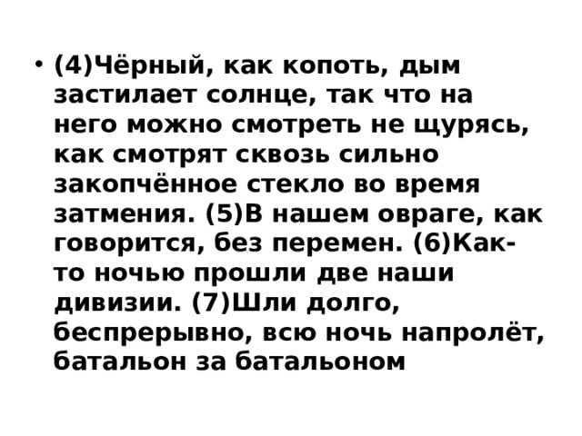 (4)Чёрный, как копоть, дым застилает солнце, так что на него можно смотреть не щурясь, как смотрят сквозь сильно закопчённое стекло во время затмения. (5)В нашем овраге, как говорится, без перемен. (6)Как-то ночью прошли две наши дивизии. (7)Шли долго, беспрерывно, всю ночь напролёт, батальон за батальоном 