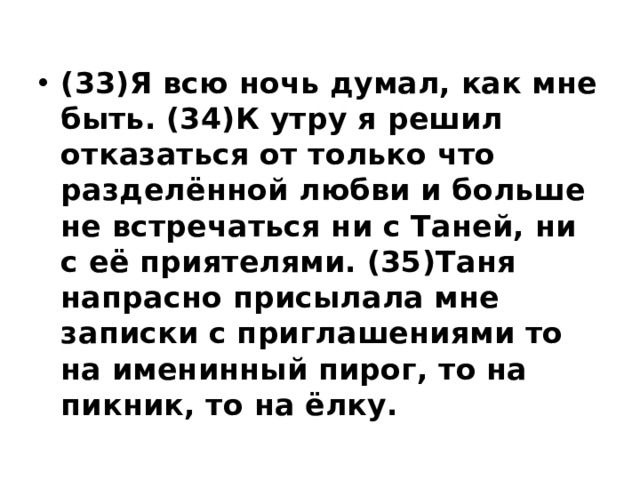 (33)Я всю ночь думал, как мне быть. (34)К утру я решил отказаться от только что разделённой любви и больше не встречаться ни с Таней, ни с её приятелями. (35)Таня напрасно присылала мне записки с приглашениями то на именинный пирог, то на пикник, то на ёлку. 