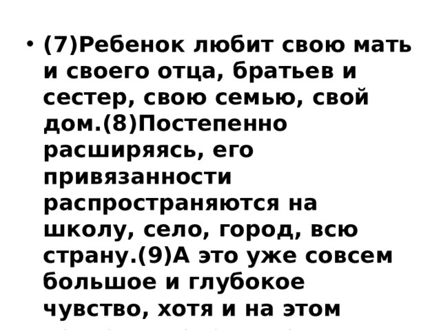 (7)Ребенок любит свою мать и своего отца, братьев и сестер, свою семью, свой дом.(8)Постепенно расширяясь, его привязанности распространяются на школу, село, город, всю страну.(9)А это уже совсем большое и глубокое чувство, хотя и на этом нельзя останавливаться и надо любить в человеке человека. 