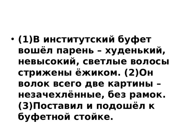 (1)В институтский буфет вошёл парень – худенький, невысокий, светлые волосы стрижены ёжиком. (2)Он волок всего две картины – незачехлённые, без рамок. (3)Поставил и подошёл к буфетной стойке. 