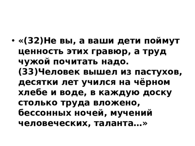«(32)Не вы, а ваши дети поймут ценность этих гравюр, а труд чужой почитать надо. (33)Человек вышел из пастухов, десятки лет учился на чёрном хлебе и воде, в каждую доску столько труда вложено, бессонных ночей, мучений человеческих, таланта…»  