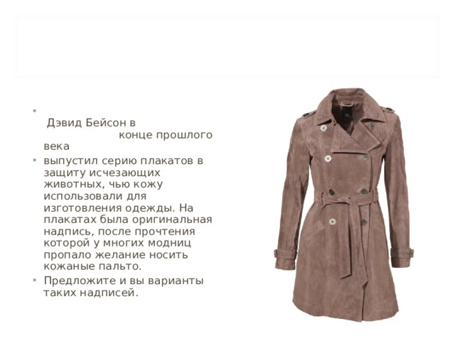  Дэвид Бейсон в конце прошлого века выпустил серию плакатов в защиту исчезающих животных, чью кожу использовали для изготовления одежды. На плакатах была оригинальная надпись, после прочтения которой у многих модниц пропало желание носить кожаные пальто. Предложите и вы варианты таких надписей. 