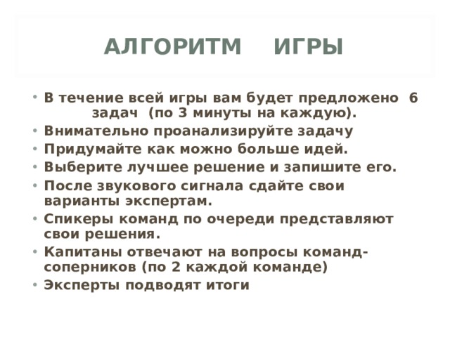 АЛГОРИТМ ИГРЫ В течение всей игры вам будет предложено 6 задач (по 3 минуты на каждую). Внимательно проанализируйте задачу Придумайте как можно больше идей. Выберите лучшее решение и запишите его. После звукового сигнала сдайте свои варианты экспертам. Спикеры команд по очереди представляют свои решения. Капитаны отвечают на вопросы команд-соперников (по 2 каждой команде) Эксперты подводят итоги  