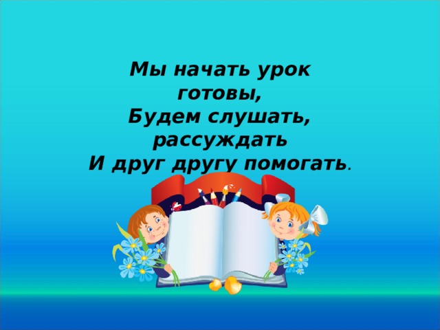 Мы начать урок готовы, Будем слушать, рассуждать И друг другу помогать .  