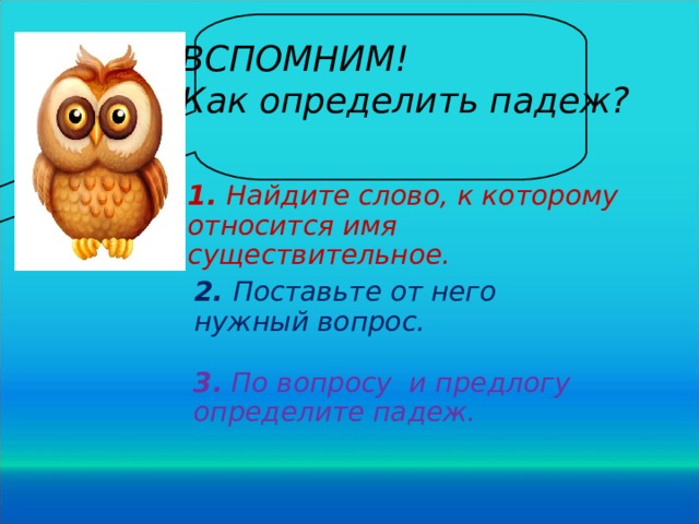 ВСПОМНИМ! Как определить падеж? 1. Найдите слово, к которому относится имя существительное. 2. Поставьте от него нужный вопрос. 3.  По вопросу и предлогу определите падеж.  