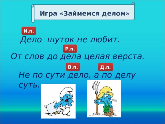 Игра «Займемся делом» И.п. Дело шуток не любит. Р.п. От слов до дела целая верста. В.п. Д.п. Д.п. Д.п. Не по сути дело, а по делу суть.  