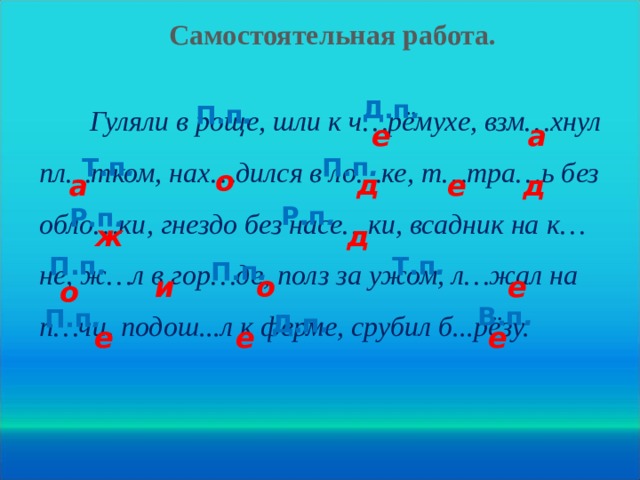 Самостоятельная работа. Д.п . П.п .  Гуляли в роще, шли к ч…рёмухе, взм…хнул пл…тком, нах…дился в ло…ке, т…тра…ь без обло…ки, гнездо без насе…ки, всадник на к…не, ж…л в гор…де, полз за ужом, л…жал на п…чи, подош...л к ферме, срубил б...рёзу. а е Т.п . П.п . о д д е а Р.п . Р.п . ж д П.п . Т.п . П.п . и о е о В.п . П.п . Д.п . е е е 20 