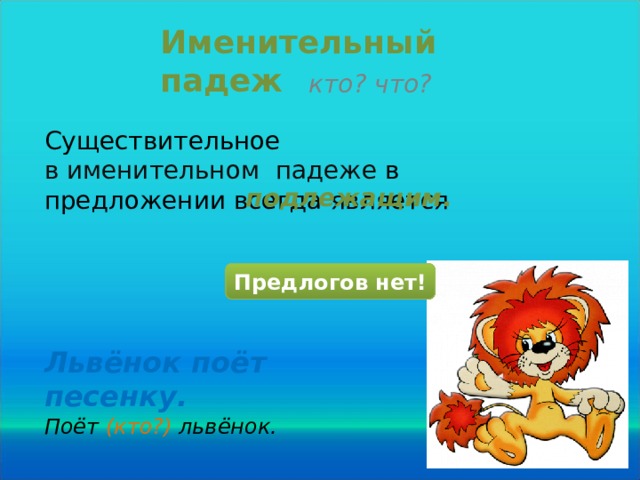 Именительный падеж кто? что? Существительное в именительном падеже в предложении всегда является подлежащим . Предлогов нет! Львёнок поёт песенку. Поёт (кто?) львёнок.  