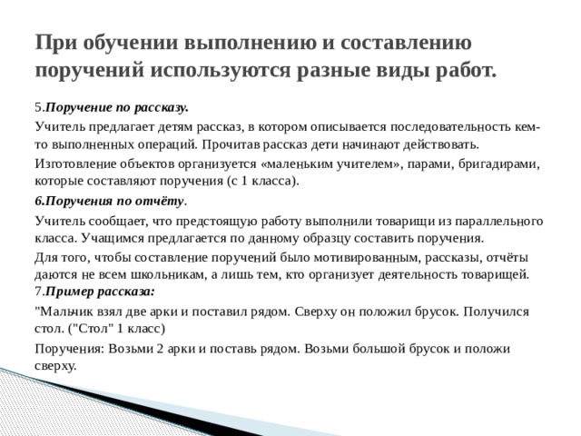 При обучении выполнению и составлению поручений используются разные виды работ. 5. Поручение по рассказу.  Учитель предлагает детям рассказ, в котором описывается последовательность кем-то выполненных операций. Прочитав рассказ дети начинают действовать. Изготовление объектов организуется «маленьким учителем», парами, бригадирами, которые составляют поручения (с 1 класса). 6.Поручения по отчёту . Учитель сообщает, что предстоящую работу выполнили товарищи из параллельного класса. Учащимся предлагается по данному образцу составить поручения. Для того, чтобы составление поручений было мотивированным, рассказы, отчёты даются не всем школьникам, а лишь тем, кто организует деятельность товарищей. 7. Пример рассказа: 