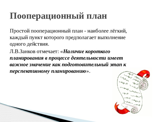 Пооперационный план Простой пооперационный план - наиболее лёгкий, каждый пункт которого предполагает выполнение одного действия. Л.В.Занков отмечает: « Наличие короткого планирования в процессе деятельности имеет важное значение как подготовительный этап к перспективному планированию ». 
