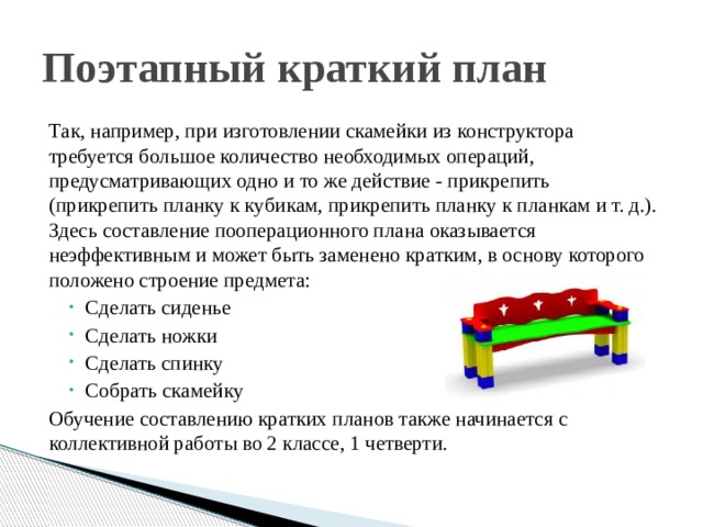 Поэтапный краткий план Так, например, при изготовлении скамейки из конструктора требуется большое количество необходимых операций, предусматривающих одно и то же действие - прикрепить (прикрепить планку к кубикам, прикрепить планку к планкам и т. д.). Здесь составление пооперационного плана оказывается неэффективным и может быть заменено кратким, в основу которого положено строение предмета: Сделать сиденье Сделать ножки Сделать спинку Собрать скамейку Обучение составлению кратких планов также начинается с коллективной работы во 2 классе, 1 четверти. 