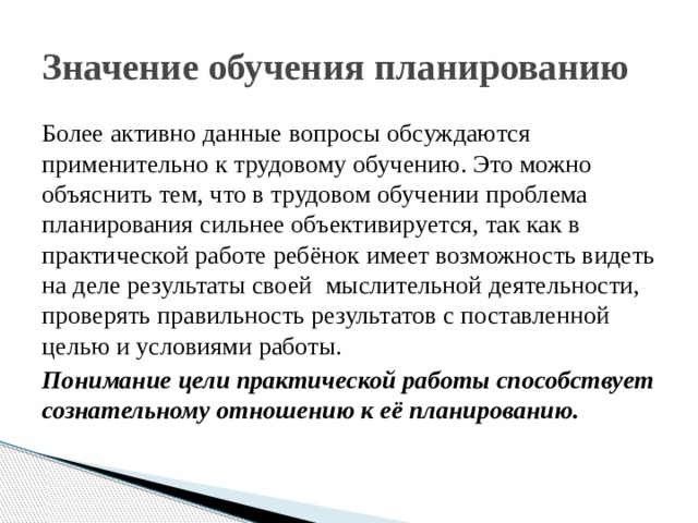 Значение обучения планированию Более активно данные вопросы обсуждаются применительно к трудовому обучению. Это можно объяснить тем, что в трудовом обучении проблема планирования сильнее объективируется, так как в практической работе ребёнок имеет возможность видеть на деле результаты своей мыслительной деятельности, проверять правильность результатов с поставленной целью и условиями работы. Понимание цели практической работы способствует сознательному отношению к её планированию. 