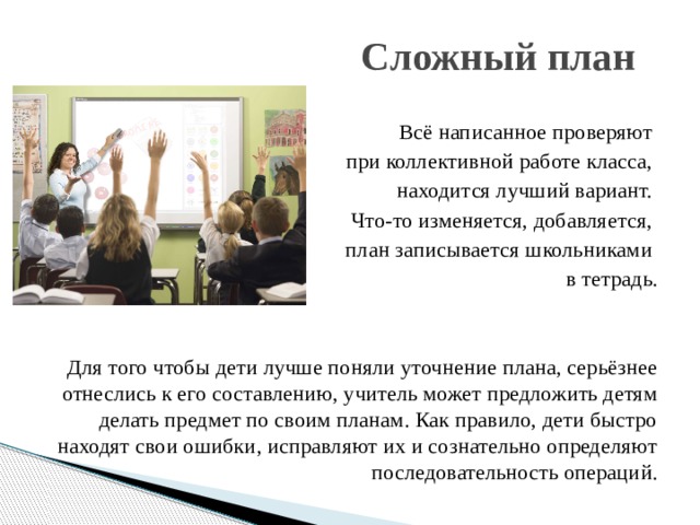 Сложный план Всё написанное проверяют при коллективной работе класса, находится лучший вариант. Что-то изменяется, добавляется, план записывается школьниками в тетрадь. Для того чтобы дети лучше поняли уточнение плана, серьёзнее отнеслись к его составлению, учитель может предложить детям делать предмет по своим планам. Как правило, дети быстро находят свои ошибки, исправляют их и сознательно определяют последовательность операций. 