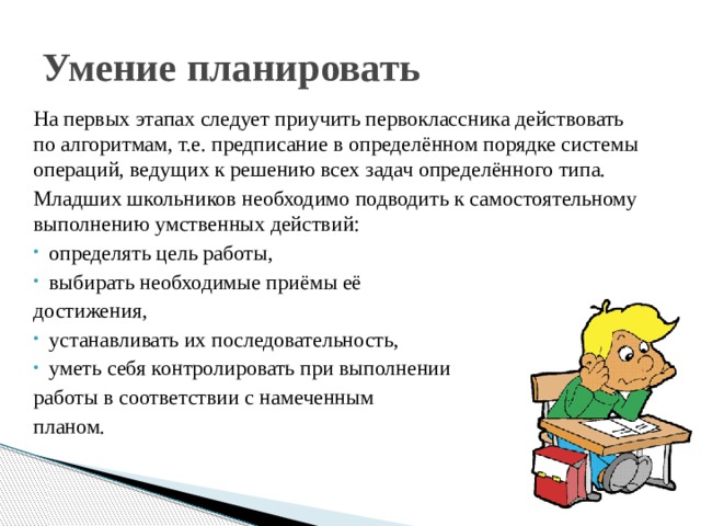 Умение планировать На первых этапах следует приучить первоклассника действовать по алгоритмам, т.е. предписание в определённом порядке системы операций, ведущих к решению всех задач определённого типа. Младших школьников необходимо подводить к самостоятельному выполнению умственных действий: определять цель работы, выбирать необходимые приёмы её достижения, устанавливать их последовательность, уметь себя контролировать при выполнении работы в соответствии с намеченным планом. 
