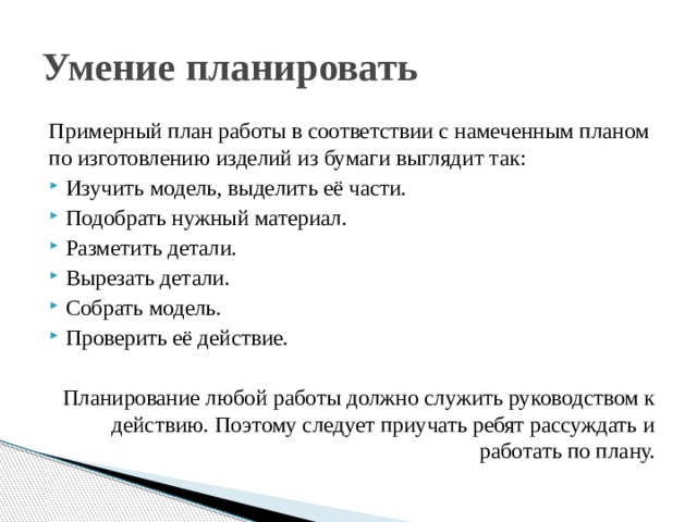 Умение планировать Примерный план работы в соответствии с намеченным планом по изготовлению изделий из бумаги выглядит так: Изучить модель, выделить её части. Подобрать нужный материал. Разметить детали. Вырезать детали. Собрать модель. Проверить её действие. Планирование любой работы должно служить руководством к действию. Поэтому следует приучать ребят рассуждать и работать по плану. 