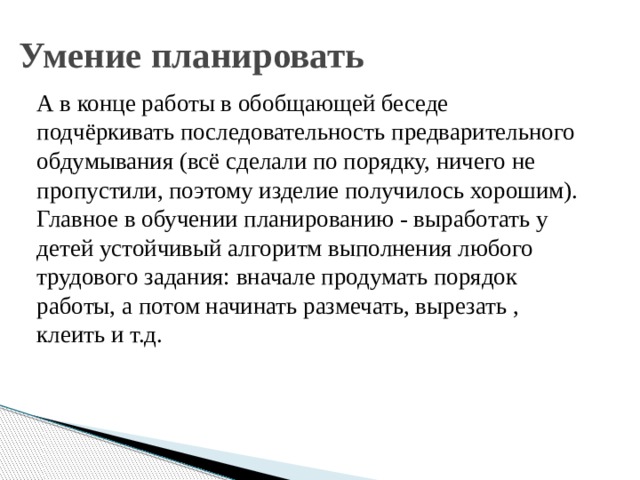 Умение планировать А в конце работы в обобщающей беседе подчёркивать последовательность предварительного обдумывания (всё сделали по порядку, ничего не пропустили, поэтому изделие получилось хорошим). Главное в обучении планированию - выработать у детей устойчивый алгоритм выполнения любого трудового задания: вначале продумать порядок работы, а потом начинать размечать, вырезать , клеить и т.д. 