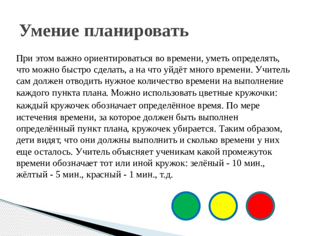 Умение планировать При этом важно ориентироваться во времени, уметь определять, что можно быстро сделать, а на что уйдёт много времени. Учитель сам должен отводить нужное количество времени на выполнение каждого пункта плана. Можно использовать цветные кружочки: каждый кружочек обозначает определённое время. По мере истечения времени, за которое должен быть выполнен определённый пункт плана, кружочек убирается. Таким образом, дети видят, что они должны выполнить и сколько времени у них еще осталось. Учитель объясняет ученикам какой промежуток времени обозначает тот или иной кружок: зелёный - 10 мин., жёлтый - 5 мин., красный - 1 мин., т.д. 