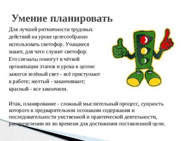 Умение планировать Для лучшей ритмичности трудовых действий на уроке целесообразно использовать светофор. Учащиеся знают, для чего служит светофор. Его сигналы помогут в чёткой организации этапов и урока в целом: зажегся зелёный свет - всё приступают к работе; желтый - заканчивают; красный - все закончили. Итак, планирование - сложный мыслительный процесс, сущность которого в предварительном осознании содержания и последовательности умственной и практической деятельности, распределении их во времени для достижения поставленной цели. 