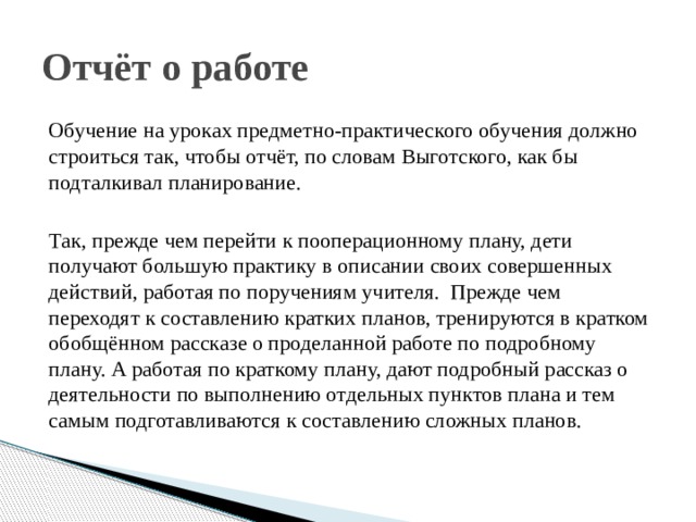 Отчёт о работе Обучение на уроках предметно-практического обучения должно строиться так, чтобы отчёт, по словам Выготского, как бы подталкивал планирование. Так, прежде чем перейти к пооперационному плану, дети получают большую практику в описании своих совершенных действий, работая по поручениям учителя. Прежде чем переходят к составлению кратких планов, тренируются в кратком обобщённом рассказе о проделанной работе по подробному плану. А работая по краткому плану, дают подробный рассказ о деятельности по выполнению отдельных пунктов плана и тем самым подготавливаются к составлению сложных планов. 