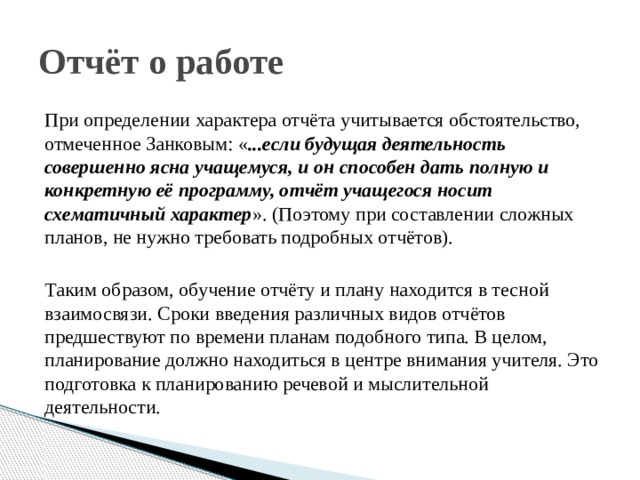 Отчёт о работе При определении характера отчёта учитывается обстоятельство, отмеченное Занковым: « ...если будущая деятельность совершенно ясна учащемуся, и он способен дать полную и конкретную её программу, отчёт учащегося носит схематичный характер ». (Поэтому при составлении сложных планов, не нужно требовать подробных отчётов). Таким образом, обучение отчёту и плану находится в тесной взаимосвязи. Сроки введения различных видов отчётов предшествуют по времени планам подобного типа. В целом, планирование должно находиться в центре внимания учителя. Это подготовка к планированию речевой и мыслительной деятельности. 