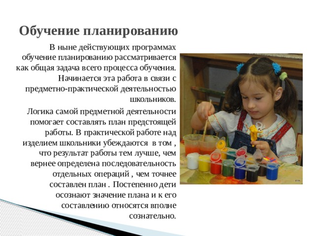 Обучение планированию В ныне действующих программах обучение планированию рассматривается как общая задача всего процесса обучения. Начинается эта работа в связи с предметно-практической деятельностью школьников. Логика самой предметной деятельности помогает составлять план предстоящей работы. В практической работе над изделием школьники убеждаются в том , что результат работы тем лучше, чем вернее определена последовательность отдельных операций , чем точнее составлен план . Постепенно дети осознают значение плана и к его составлению относятся вполне сознательно. 